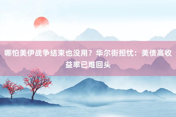 哪怕美伊战争结束也没用？华尔街担忧：美债高收益率已难回头