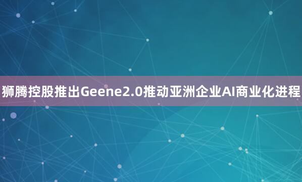 狮腾控股推出Geene2.0推动亚洲企业AI商业化进程