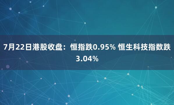 7月22日港股收盘：恒指跌0.95% 恒生科技指数跌3.04%