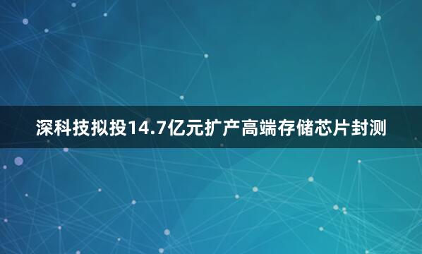 深科技拟投14.7亿元扩产高端存储芯片封测
