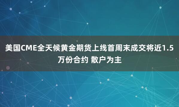 美国CME全天候黄金期货上线首周末成交将近1.5万份合约 散户为主