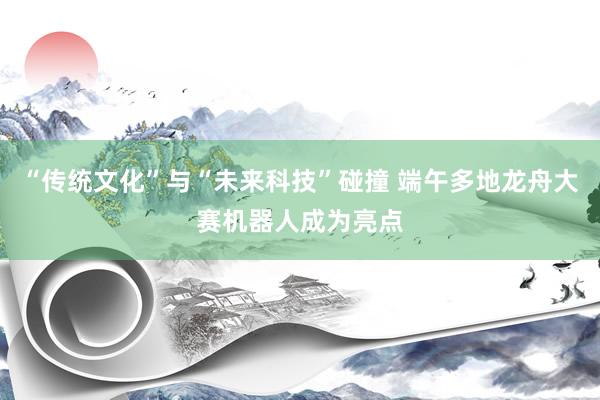 “传统文化”与“未来科技”碰撞 端午多地龙舟大赛机器人成为亮点