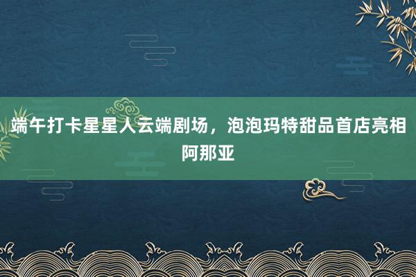 端午打卡星星人云端剧场，泡泡玛特甜品首店亮相阿那亚