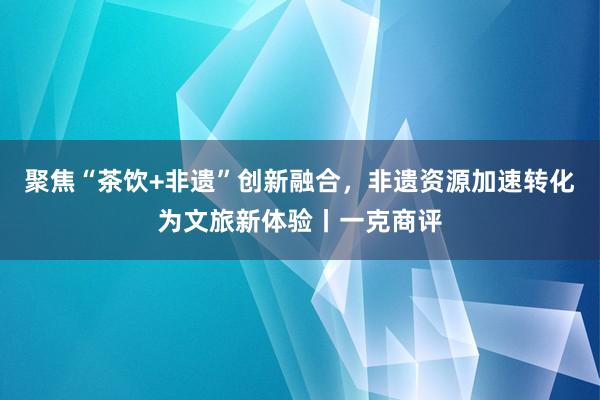 聚焦“茶饮+非遗”创新融合，非遗资源加速转化为文旅新体验丨一克商评