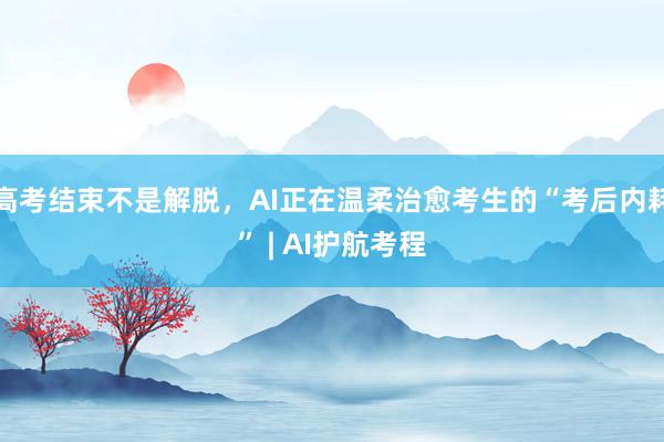 高考结束不是解脱，AI正在温柔治愈考生的“考后内耗” | AI护航考程