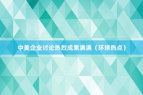 中美企业讨论热烈成果满满（环球热点）