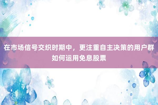 在市场信号交织时期中，更注重自主决策的用户群如何运用免息股票