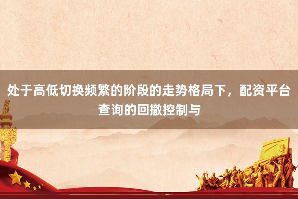 处于高低切换频繁的阶段的走势格局下，配资平台查询的回撤控制与