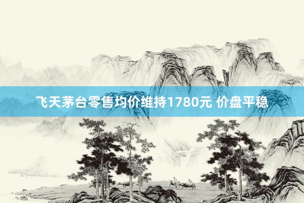飞天茅台零售均价维持1780元 价盘平稳