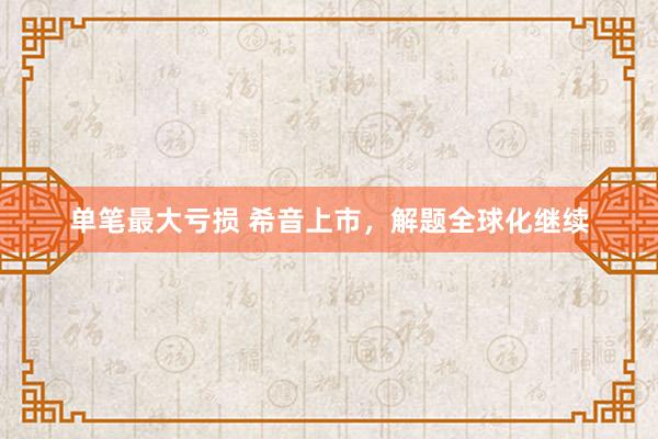 单笔最大亏损 希音上市，解题全球化继续