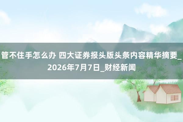 管不住手怎么办 四大证券报头版头条内容精华摘要_2026年7月7日_财经新闻