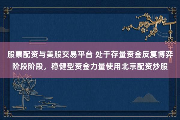股票配资与美股交易平台 处于存量资金反复博弈阶段阶段，稳健型资金力量使用北京配资炒股