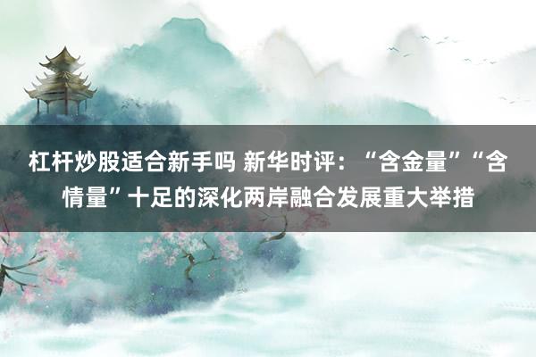 杠杆炒股适合新手吗 新华时评：“含金量”“含情量”十足的深化两岸融合发展重大举措