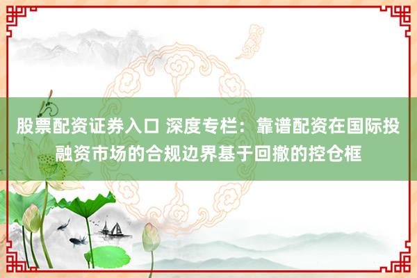 股票配资证券入口 深度专栏：靠谱配资在国际投融资市场的合规边界基于回撤的控仓框