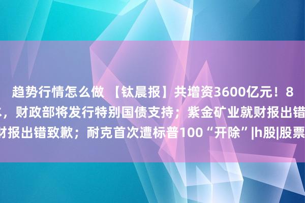 趋势行情怎么做 【钛晨报】共增资3600亿元！8家中央金融企业拟补充资本，财政部将发行特别国债支持；紫金矿业就财报出错致歉；耐克首次遭标普100“开除”|h股|股票|深交所|知名企业