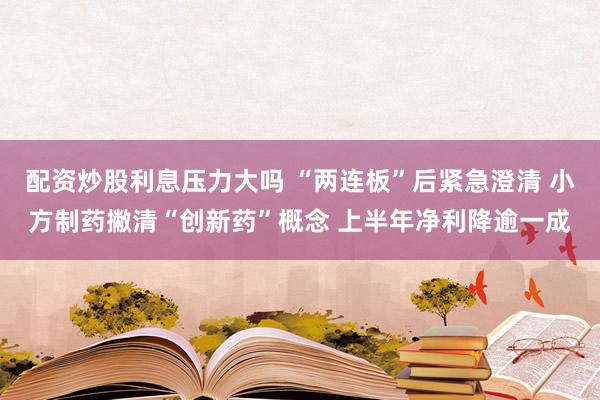配资炒股利息压力大吗 “两连板”后紧急澄清 小方制药撇清“创新药”概念 上半年净利降逾一成