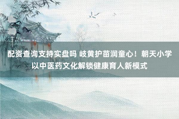 配资查询支持实盘吗 岐黄护苗润童心！朝天小学以中医药文化解锁健康育人新模式