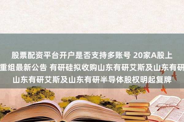 股票配资平台开户是否支持多账号 20家A股上市公司本周披露并购重组最新公告 有研硅拟收购山东有研艾斯及山东有研半导体股权明起复牌