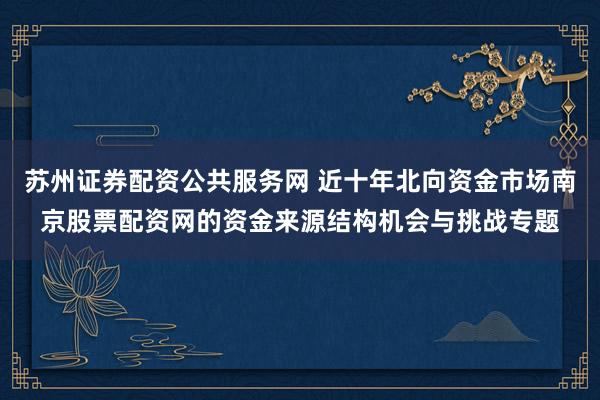 苏州证券配资公共服务网 近十年北向资金市场南京股票配资网的资金来源结构机会与挑战专题