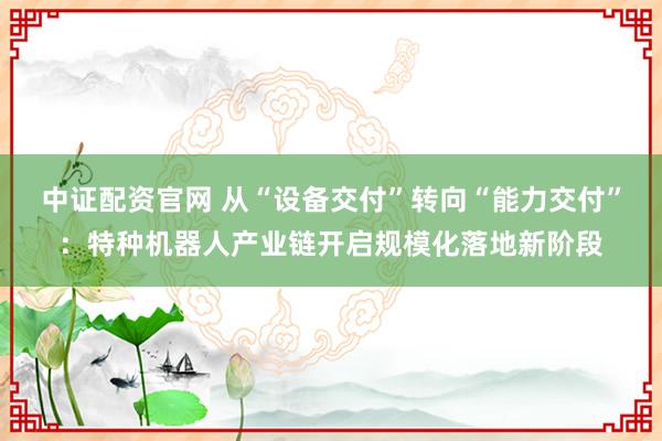 中证配资官网 从“设备交付”转向“能力交付”：特种机器人产业链开启规模化落地新阶段