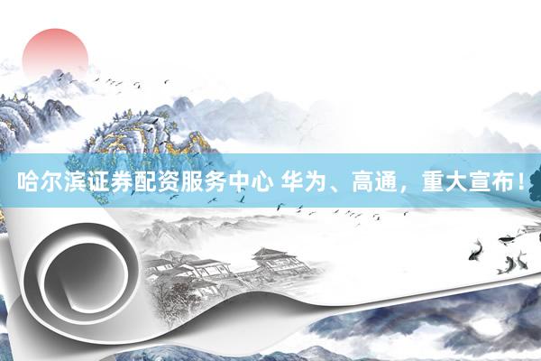 哈尔滨证券配资服务中心 华为、高通，重大宣布！