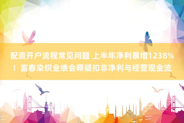 配资开户流程常见问题 上半年净利暴增1238%！富春染织业绩会释疑扣非净利与经营现金流
