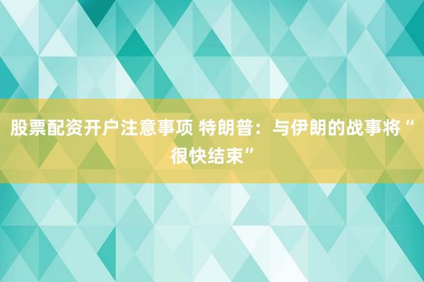 股票配资开户注意事项 特朗普：与伊朗的战事将“很快结束”