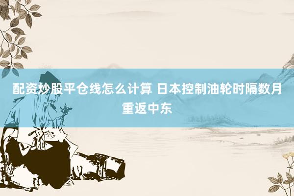配资炒股平仓线怎么计算 日本控制油轮时隔数月重返中东