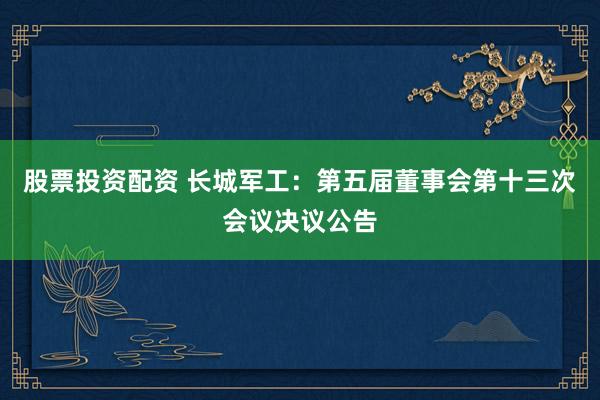 股票投资配资 长城军工：第五届董事会第十三次会议决议公告