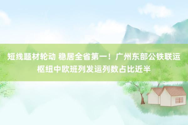 短线题材轮动 稳居全省第一！广州东部公铁联运枢纽中欧班列发运列数占比近半